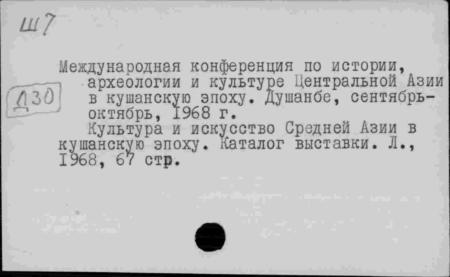 ﻿Международная конференция по истории, археологии и культуре Центральной Азии в кушанскую эпоху. Душанбе, сентябрь-октябрь, ±968 г.
Культура и искусство Средней Азии в кушанскую эпоху. Каталог выставки. Л., 1968, 67 стр.